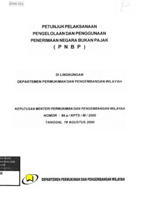 Petunjuk Pelaksanaan Pengelolaan dan Penggunaan Penerimaan Negara Bukan Pajak (PNBP) Di Lingkungan
Departemen Permukiman dan Pengembangan Wilayah Keputusan Menteri Permukiman dan Pengembangan Wilayah Nomor : 84.a / KPTS / M / 2000 Tanggal 18 Agustus 2000 - Menteri Pemukiman dan Pengembangan Wilayah